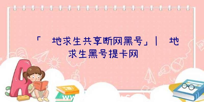 「绝地求生共享断网黑号」|绝地求生黑号提卡网